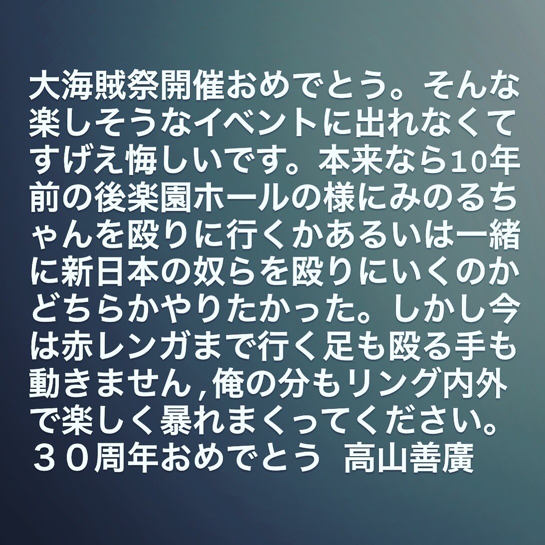 高山善廣からのメッセージ　大海賊祭おめでとう。そんな楽しそうなイベントに出れなくてすげえ悔しいです。本来なら10年前の後楽園ホールの様にみのるちゃんを殴りに行くかあるいは一緒に新日本の奴らを殴りにいくのかどちらかやりたかった。しかし今は赤レンガまで行く足も殴る手も動きません，俺の分もリング内外で楽しく暴れまくってください。30周年おめでとう　高山善廣